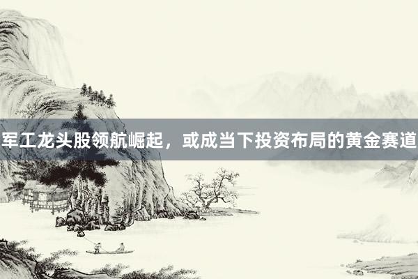 军工龙头股领航崛起，或成当下投资布局的黄金赛道
