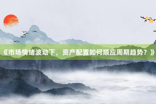 《市场情绪波动下，资产配置如何顺应周期趋势？》