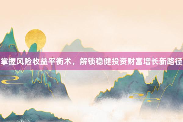 掌握风险收益平衡术，解锁稳健投资财富增长新路径