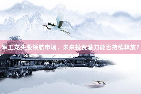 军工龙头股领航市场，未来投资潜力能否持续释放？