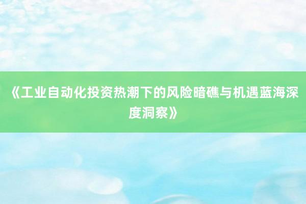 《工业自动化投资热潮下的风险暗礁与机遇蓝海深度洞察》
