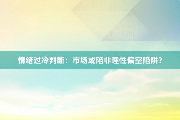 情绪过冷判断：市场或陷非理性偏空陷阱？