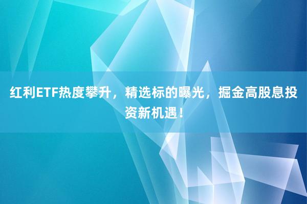 红利ETF热度攀升，精选标的曝光，掘金高股息投资新机遇！