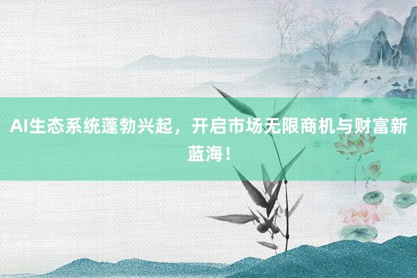 AI生态系统蓬勃兴起，开启市场无限商机与财富新蓝海！