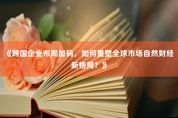 《跨国企业布局加码，如何重塑全球市场自然财经新格局？》