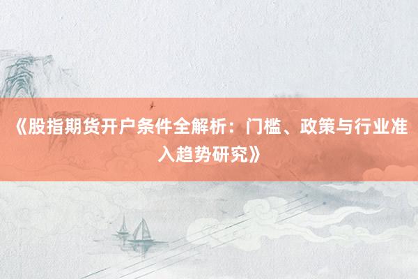 《股指期货开户条件全解析：门槛、政策与行业准入趋势研究》