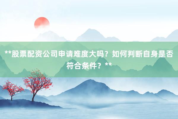 **股票配资公司申请难度大吗？如何判断自身是否符合条件？**