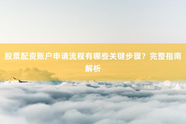 股票配资账户申请流程有哪些关键步骤？完整指南解析
