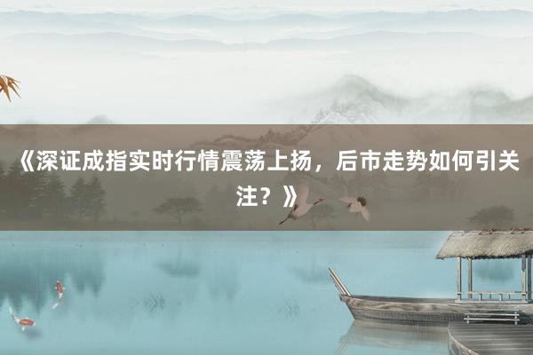 《深证成指实时行情震荡上扬，后市走势如何引关注？》